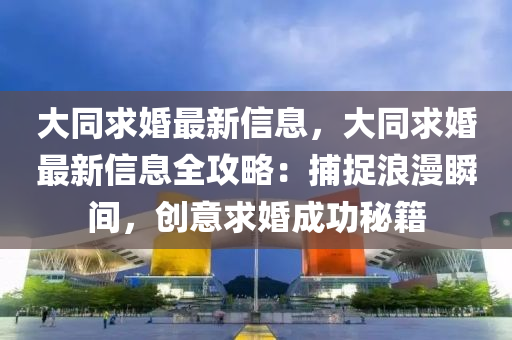 大同求婚最新信息，大同求婚最新信息全攻略：捕捉浪漫瞬間，創(chuàng)意求婚成功秘籍