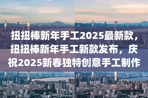 扭扭棒新年手工2025最新款，扭扭棒新年手工新款發(fā)布，慶祝2025新春獨(dú)特創(chuàng)意手工制作