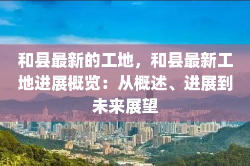 和縣最新的工地，和縣最新工地進(jìn)展概覽：從概述、進(jìn)展到未來(lái)展望