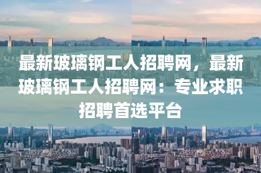 最新玻璃鋼工人招聘網(wǎng)，最新玻璃鋼工人招聘網(wǎng)：專(zhuān)業(yè)求職招聘首選平臺(tái)