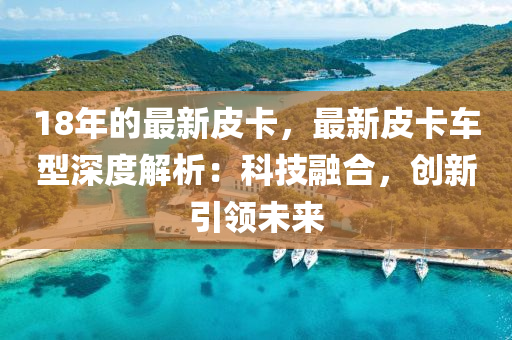 18年的最新皮卡，最新皮卡車(chē)型深度解析：科技融合，創(chuàng)新引領(lǐng)未來(lái)