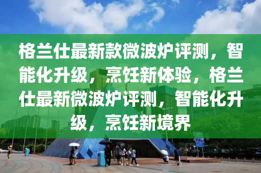 格蘭仕最新款微波爐評測，智能化升級，烹飪新體驗(yàn)，格蘭仕最新微波爐評測，智能化升級，烹飪新境界