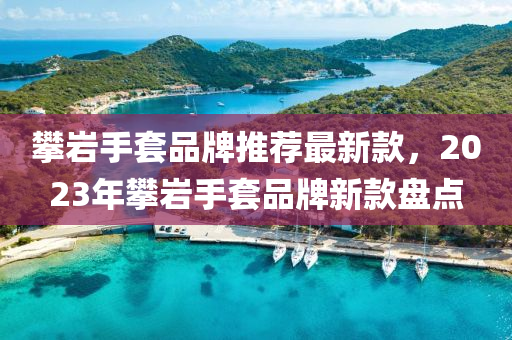 攀巖手套品牌推薦最新款，2023年攀巖手套品牌新款盤點