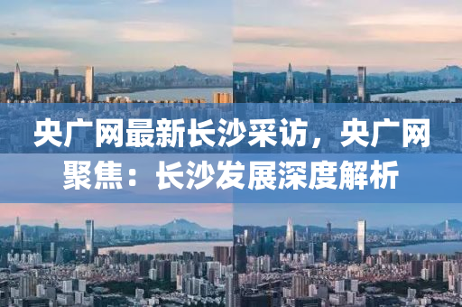 央廣網(wǎng)最新長沙采訪，央廣網(wǎng)聚焦：長沙發(fā)展深度解析