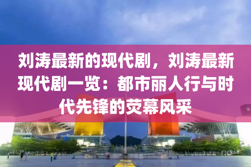 劉濤最新的現(xiàn)代劇，劉濤最新現(xiàn)代劇一覽：都市麗人行與時(shí)代先鋒的熒幕風(fēng)采