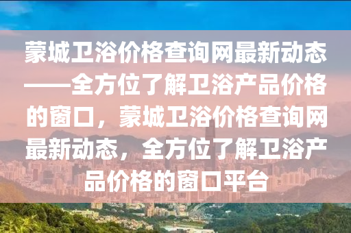 蒙城衛(wèi)浴價(jià)格查詢網(wǎng)最新動(dòng)態(tài)——全方位了解衛(wèi)浴產(chǎn)品價(jià)格的窗口，蒙城衛(wèi)浴價(jià)格查詢網(wǎng)最新動(dòng)態(tài)，全方位了解衛(wèi)浴產(chǎn)品價(jià)格的窗口平臺(tái)