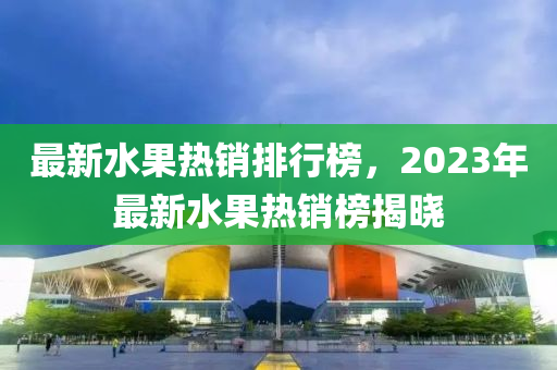 最新水果熱銷排行榜，2023年最新水果熱銷榜揭曉