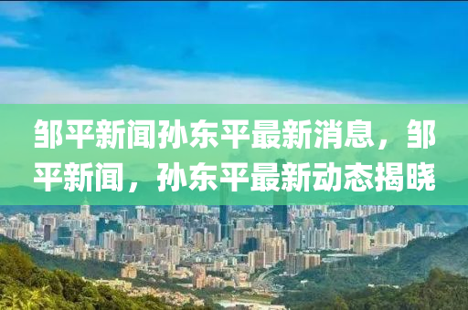 鄒平新聞孫東平最新消息，鄒平新聞，孫東平最新動(dòng)態(tài)揭曉