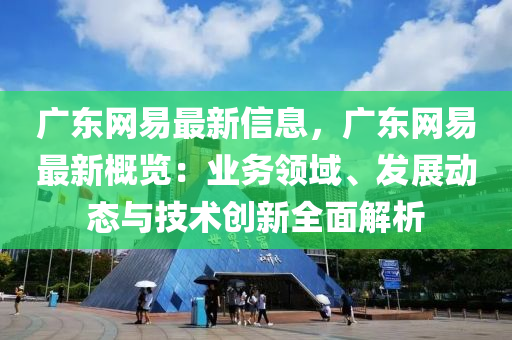 廣東網(wǎng)易最新信息，廣東網(wǎng)易最新概覽：業(yè)務領域、發(fā)展動態(tài)與技術創(chuàng)新全面解析