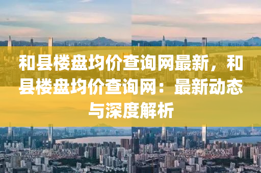 和縣樓盤均價查詢網(wǎng)最新，和縣樓盤均價查詢網(wǎng)：最新動態(tài)與深度解析