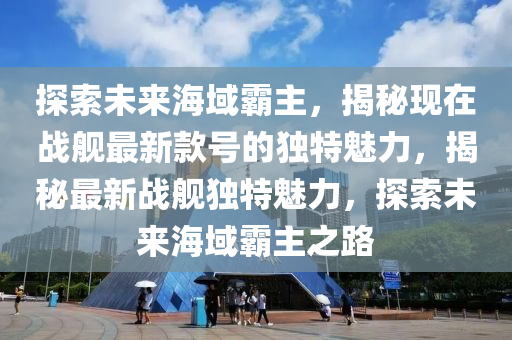 探索未來海域霸主，揭秘現(xiàn)在戰(zhàn)艦最新款號(hào)的獨(dú)特魅力，揭秘最新戰(zhàn)艦獨(dú)特魅力，探索未來海域霸主之路