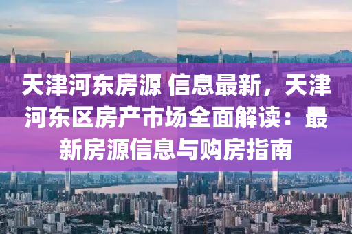 天津河?xùn)|房源 信息最新，天津河?xùn)|區(qū)房產(chǎn)市場全面解讀：最新房源信息與購房指南