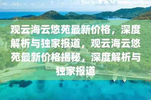 觀云海云悠苑最新價格，深度解析與獨家報道，觀云海云悠苑最新價格揭秘，深度解析與獨家報道