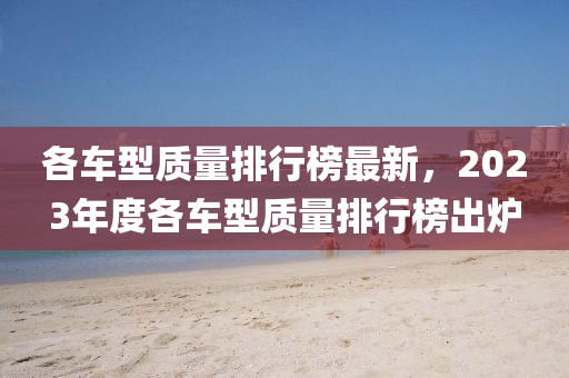 各車型質(zhì)量排行榜最新，2023年度各車型質(zhì)量排行榜出爐