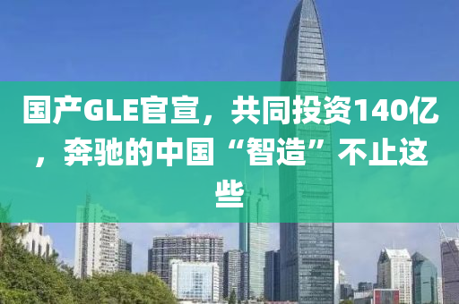 國產(chǎn)GLE官宣，共同投資140億，奔馳的中國“智造”不止這些