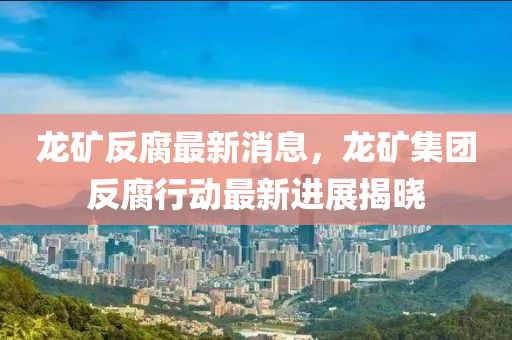 龍礦反腐最新消息，龍礦集團(tuán)反腐行動最新進(jìn)展揭曉