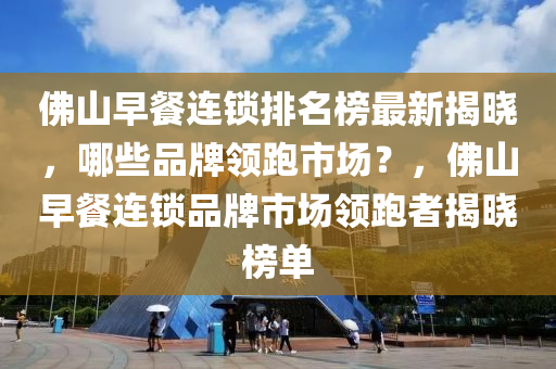 佛山早餐連鎖排名榜最新揭曉，哪些品牌領跑市場？，佛山早餐連鎖品牌市場領跑者揭曉榜單