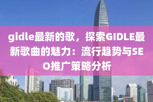 gidle最新的歌，探索GIDLE最新歌曲的魅力：流行趨勢與SEO推廣策略分析