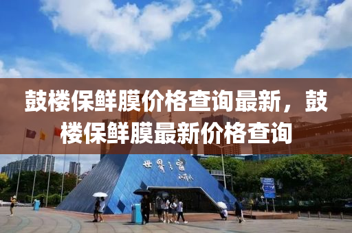 鼓樓保鮮膜價格查詢最新，鼓樓保鮮膜最新價格查詢