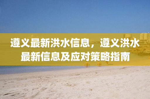 遵義最新洪水信息，遵義洪水最新信息及應(yīng)對(duì)策略指南