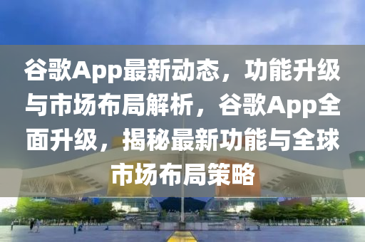 谷歌App最新動(dòng)態(tài)，功能升級與市場布局解析，谷歌App全面升級，揭秘最新功能與全球市場布局策略