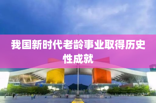 我國新時代老齡事業(yè)取得歷史性成就