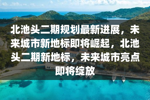 北池頭二期規(guī)劃最新進(jìn)展，未來城市新地標(biāo)即將崛起，北池頭二期新地標(biāo)，未來城市亮點(diǎn)即將綻放