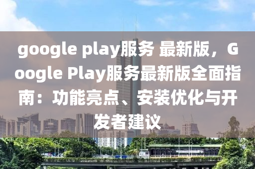 google play服務(wù) 最新版，Google Play服務(wù)最新版全面指南：功能亮點、安裝優(yōu)化與開發(fā)者建議