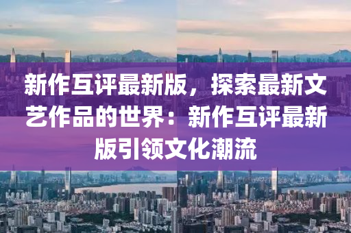 新作互評(píng)最新版，探索最新文藝作品的世界：新作互評(píng)最新版引領(lǐng)文化潮流