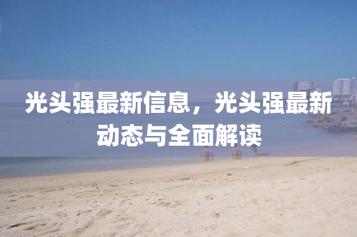 光頭強(qiáng)最新信息，光頭強(qiáng)最新動(dòng)態(tài)與全面解讀