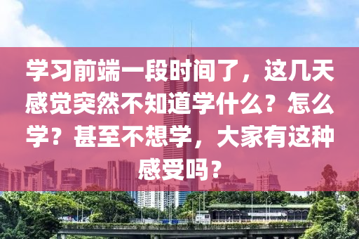 學(xué)習(xí)前端一段時(shí)間了，這幾天感覺突然不知道學(xué)什么？怎么學(xué)？甚至不想學(xué)，大家有這種感受嗎？