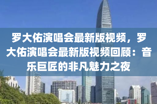 羅大佑演唱會(huì)最新版視頻，羅大佑演唱會(huì)最新版視頻回顧：音樂巨匠的非凡魅力之夜