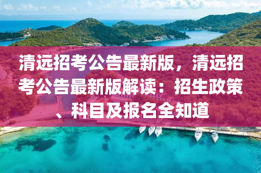 清遠(yuǎn)招考公告最新版，清遠(yuǎn)招考公告最新版解讀：招生政策、科目及報(bào)名全知道