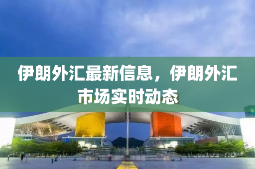 伊朗外匯最新信息，伊朗外匯市場實(shí)時動態(tài)