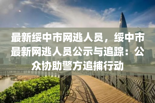 最新綏中市網(wǎng)逃人員，綏中市最新網(wǎng)逃人員公示與追蹤：公眾協(xié)助警方追捕行動