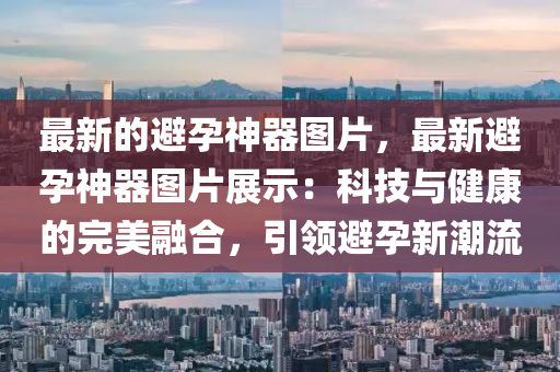 最新的避孕神器圖片，最新避孕神器圖片展示：科技與健康的完美融合，引領(lǐng)避孕新潮流