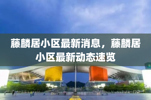 藤麟居小區(qū)最新消息，藤麟居小區(qū)最新動態(tài)速覽