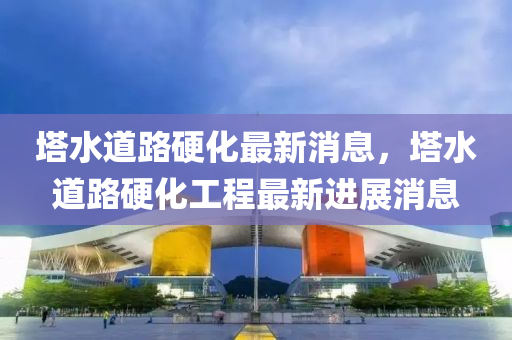 塔水道路硬化最新消息，塔水道路硬化工程最新進展消息