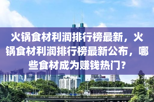 火鍋食材利潤(rùn)排行榜最新，火鍋食材利潤(rùn)排行榜最新公布，哪些食材成為賺錢熱門？