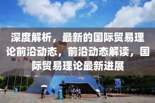 深度解析，最新的國際貿(mào)易理論前沿動(dòng)態(tài)，前沿動(dòng)態(tài)解讀，國際貿(mào)易理論最新進(jìn)展