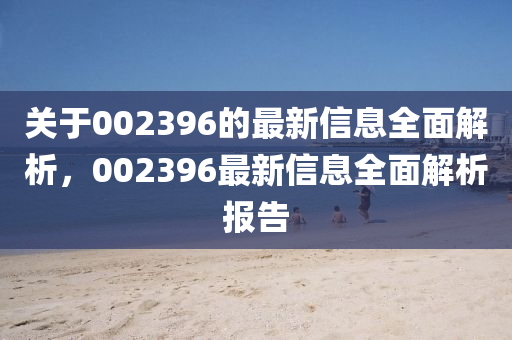 關(guān)于002396的最新信息全面解析，002396最新信息全面解析報告