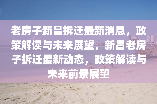 老房子新昌拆遷最新消息，政策解讀與未來展望，新昌老房子拆遷最新動態(tài)，政策解讀與未來前景展望