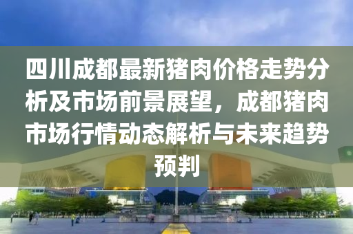 四川成都最新豬肉價格走勢分析及市場前景展望，成都豬肉市場行情動態(tài)解析與未來趨勢預判