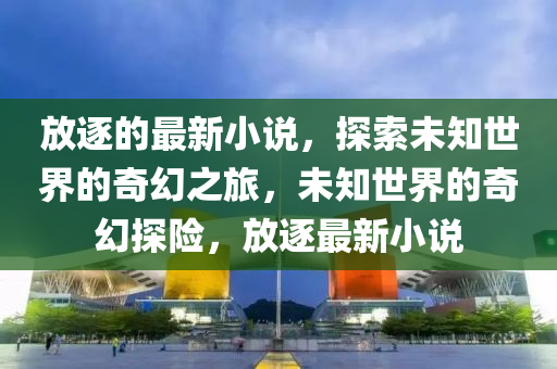 放逐的最新小說，探索未知世界的奇幻之旅，未知世界的奇幻探險(xiǎn)，放逐最新小說