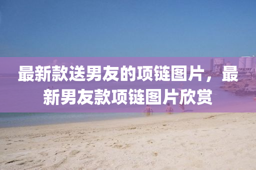 最新款送男友的項(xiàng)鏈圖片，最新男友款項(xiàng)鏈圖片欣賞