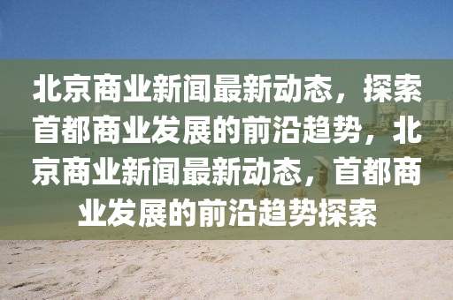 北京商業(yè)新聞最新動(dòng)態(tài)，探索首都商業(yè)發(fā)展的前沿趨勢(shì)，北京商業(yè)新聞最新動(dòng)態(tài)，首都商業(yè)發(fā)展的前沿趨勢(shì)探索