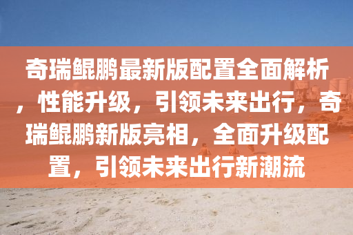 奇瑞鯤鵬最新版配置全面解析，性能升級(jí)，引領(lǐng)未來出行，奇瑞鯤鵬新版亮相，全面升級(jí)配置，引領(lǐng)未來出行新潮流