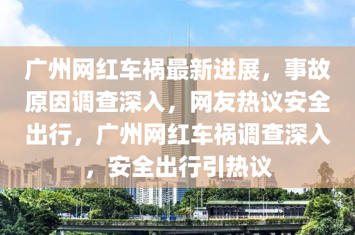 廣州網(wǎng)紅車禍最新進(jìn)展，事故原因調(diào)查深入，網(wǎng)友熱議安全出行，廣州網(wǎng)紅車禍調(diào)查深入，安全出行引熱議