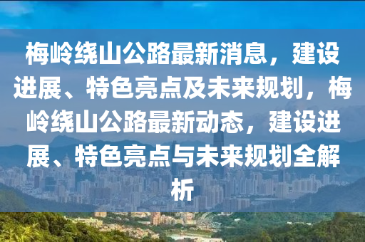 梅嶺繞山公路最新消息，建設(shè)進(jìn)展、特色亮點(diǎn)及未來(lái)規(guī)劃，梅嶺繞山公路最新動(dòng)態(tài)，建設(shè)進(jìn)展、特色亮點(diǎn)與未來(lái)規(guī)劃全解析