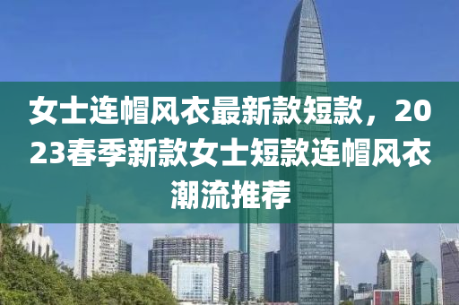女士連帽風(fēng)衣最新款短款，2023春季新款女士短款連帽風(fēng)衣潮流推薦